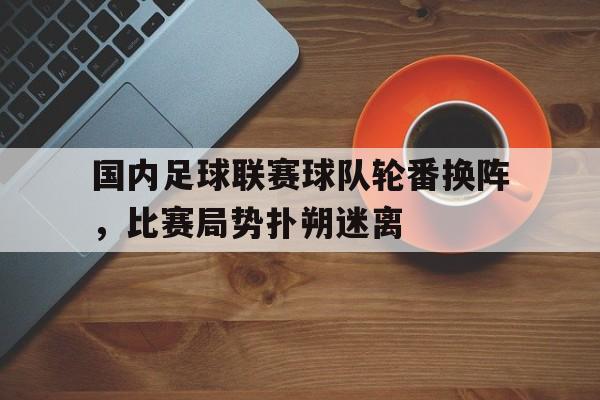 国内足球联赛球队轮番换阵,比赛局势扑朔迷离的简单介绍