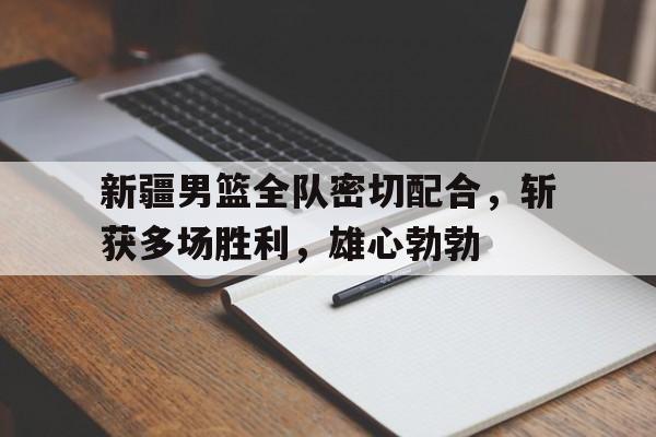 关于新疆男篮全队密切配合，斩获多场胜利，雄心勃勃的信息